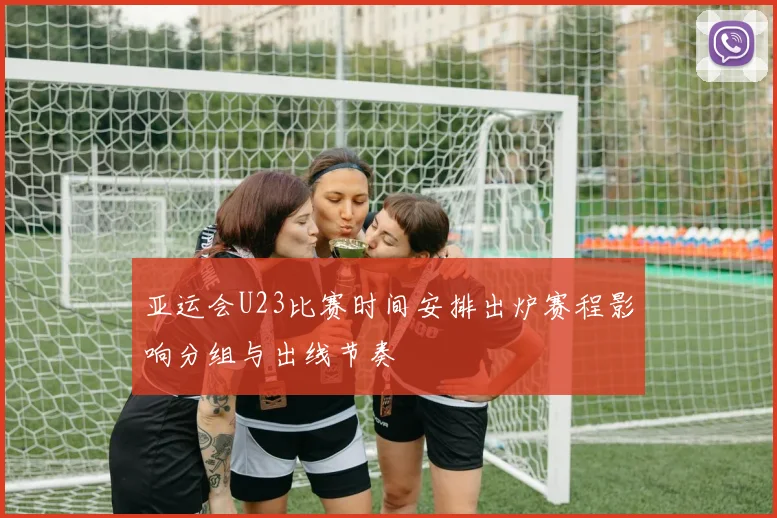 亚运会U23比赛时间安排出炉赛程影响分组与出线节奏