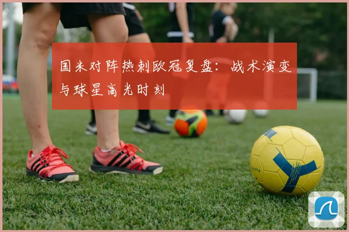 国米对阵热刺欧冠复盘：战术演变与球星高光时刻