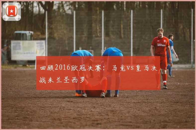 回顾2016欧冠决赛：马竞vs皇马决战米兰圣西罗