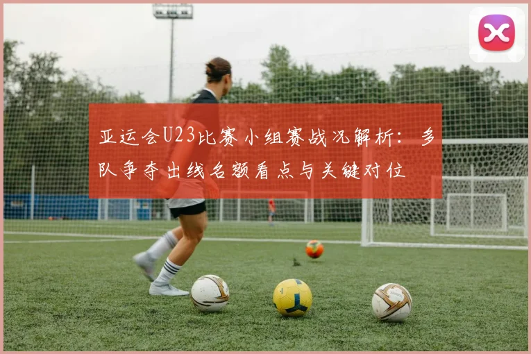 亚运会U23比赛小组赛战况解析：多队争夺出线名额看点与关键对位