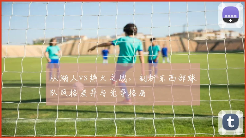 从湖人vs热火之战，剖析东西部球队风格差异与竞争格局
