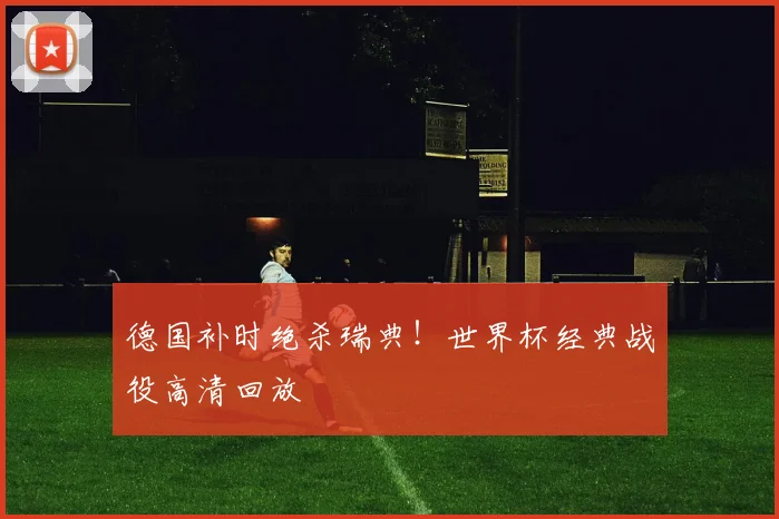 德国补时绝杀瑞典！世界杯经典战役高清回放