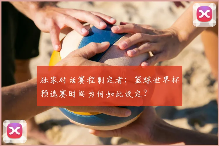 独家对话赛程制定者:篮球世界杯预选赛时间为何如此设定?