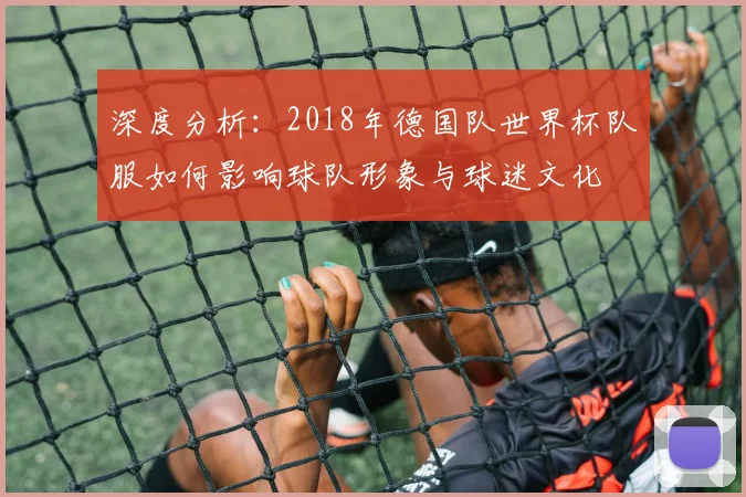 深度分析:2018年德国队世界杯队服如何影响球队形象与球迷文化
