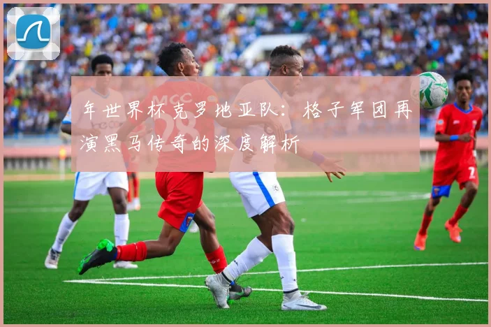 年世界杯克罗地亚队:格子军团再演黑马传奇的深度解析