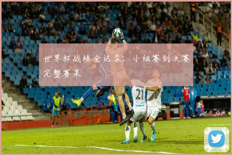 世界杯战绩全记录：小组赛到决赛完整赛果
