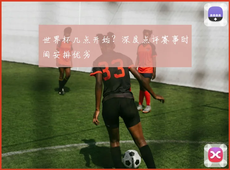 世界杯几点开始?深度点评赛事时间安排优劣