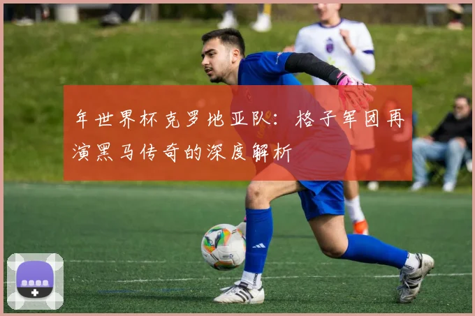 年世界杯克罗地亚队:格子军团再演黑马传奇的深度解析