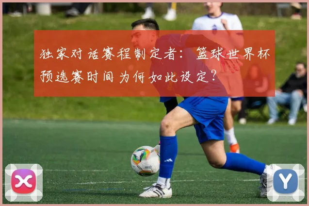 独家对话赛程制定者:篮球世界杯预选赛时间为何如此设定?