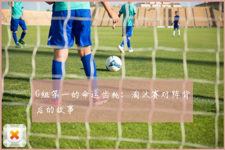 G组第一的命运齿轮:淘汰赛对阵背后的故事