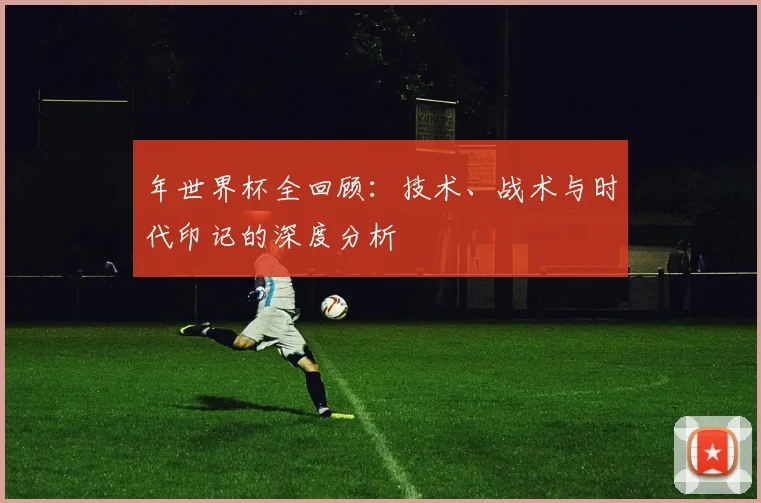 年世界杯全回顾:技术、战术与时代印记的深度分析