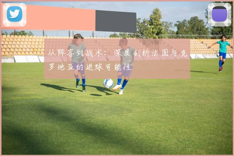 从阵容到战术：深度剖析法国与克罗地亚的进球可能性