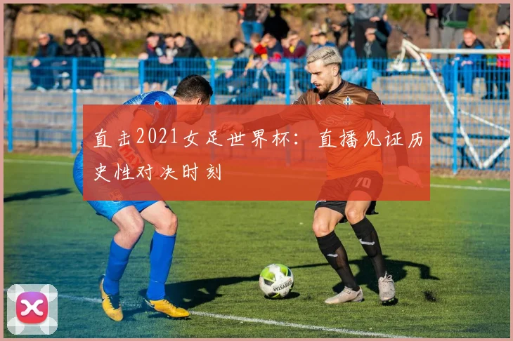 直击2021女足世界杯：直播见证历史性对决时刻