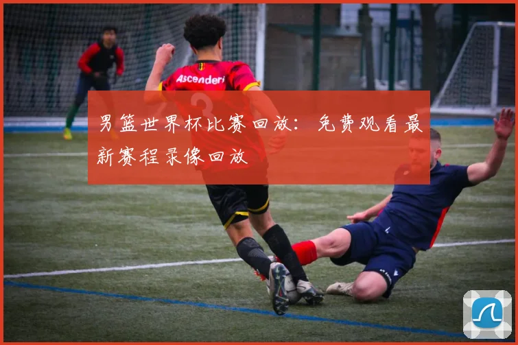 男篮世界杯比赛回放：免费观看最新赛程录像回放